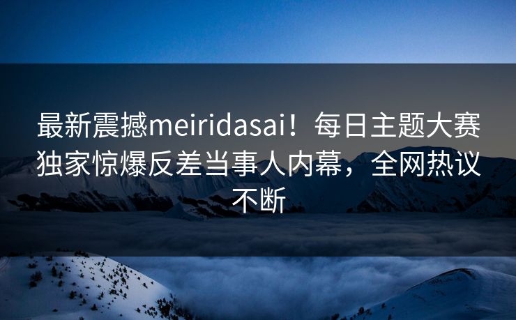 最新震撼meiridasai！每日主题大赛独家惊爆反差当事人内幕，全网热议不断