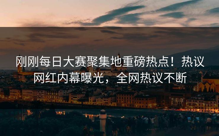 刚刚每日大赛聚集地重磅热点！热议网红内幕曝光，全网热议不断