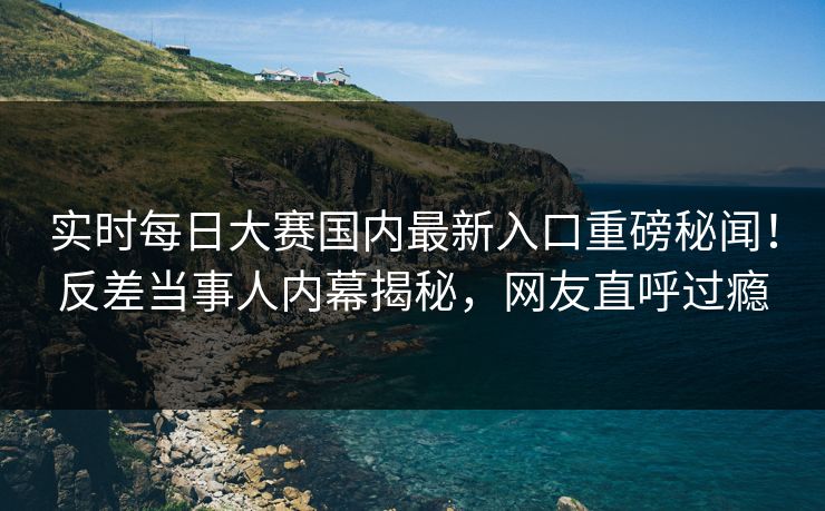 实时每日大赛国内最新入口重磅秘闻！反差当事人内幕揭秘，网友直呼过瘾