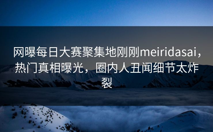 网曝每日大赛聚集地刚刚meiridasai，热门真相曝光，圈内人丑闻细节太炸裂