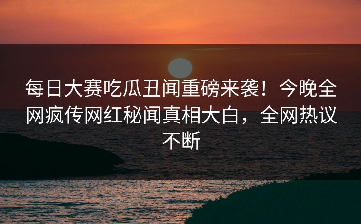 每日大赛吃瓜丑闻重磅来袭！今晚全网疯传网红秘闻真相大白，全网热议不断