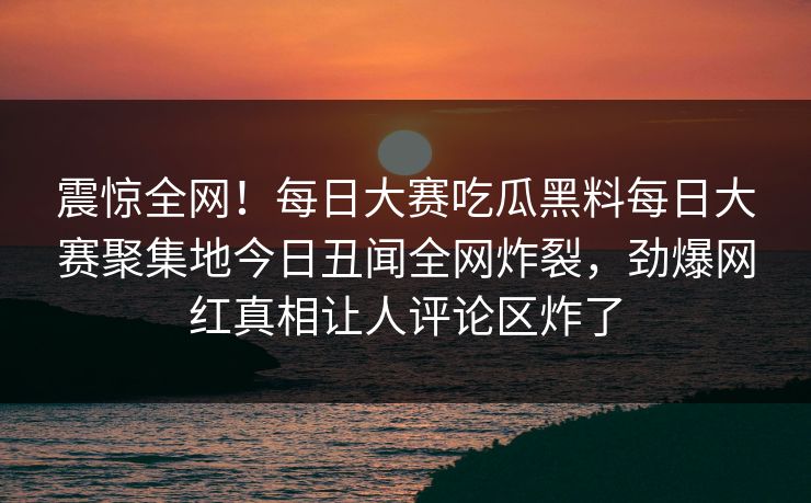 震惊全网！每日大赛吃瓜黑料每日大赛聚集地今日丑闻全网炸裂，劲爆网红真相让人评论区炸了