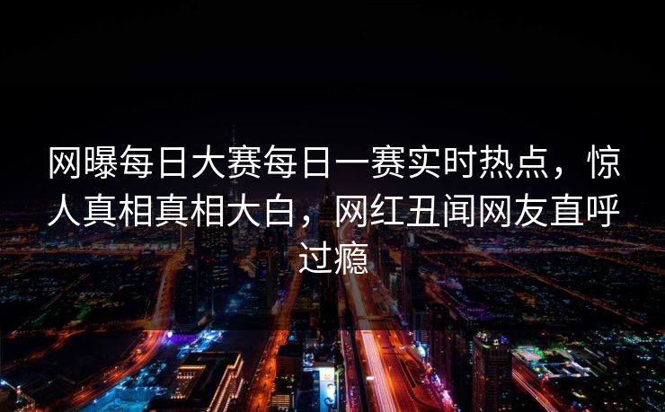 网曝每日大赛每日一赛实时热点，惊人真相真相大白，网红丑闻网友直呼过瘾
