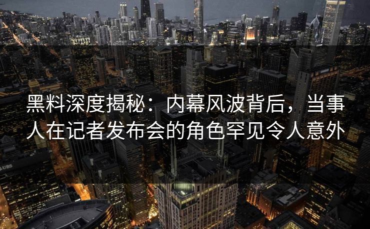 黑料深度揭秘：内幕风波背后，当事人在记者发布会的角色罕见令人意外