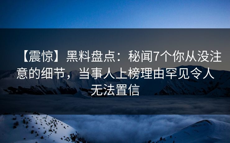 【震惊】黑料盘点：秘闻7个你从没注意的细节，当事人上榜理由罕见令人无法置信