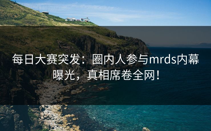 每日大赛突发：圈内人参与mrds内幕曝光，真相席卷全网！