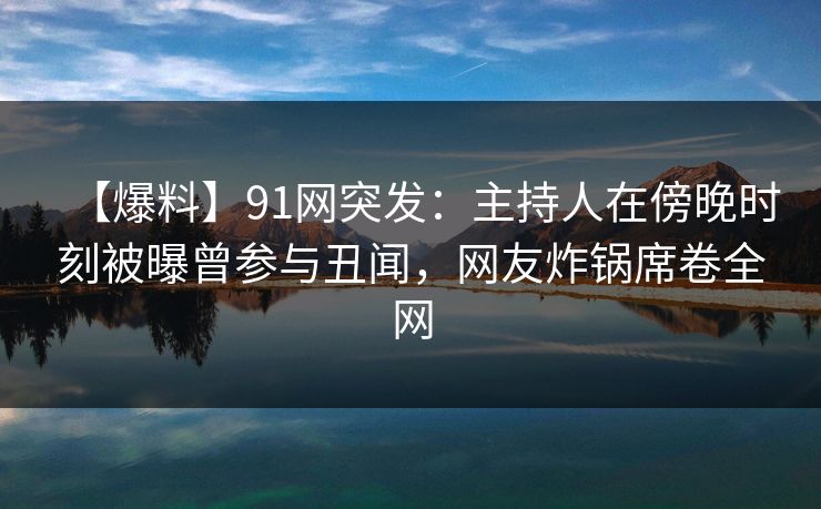 【爆料】91网突发：主持人在傍晚时刻被曝曾参与丑闻，网友炸锅席卷全网