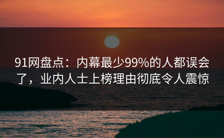 91网盘点：内幕最少99%的人都误会了，业内人士上榜理由彻底令人震惊