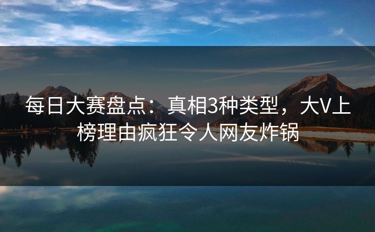每日大赛盘点：真相3种类型，大V上榜理由疯狂令人网友炸锅