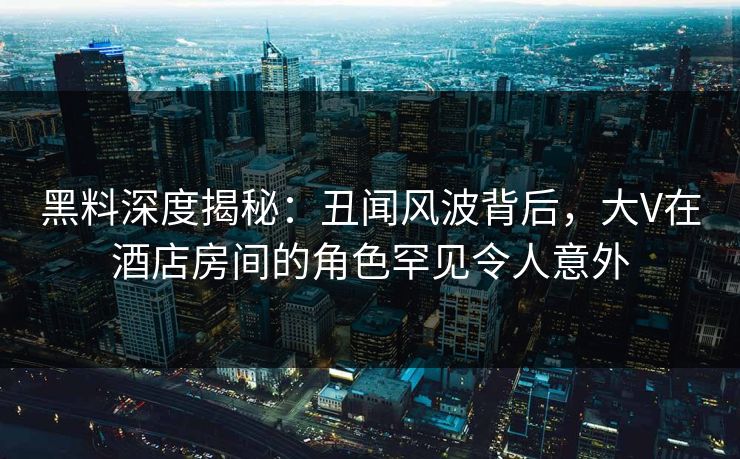 黑料深度揭秘：丑闻风波背后，大V在酒店房间的角色罕见令人意外
