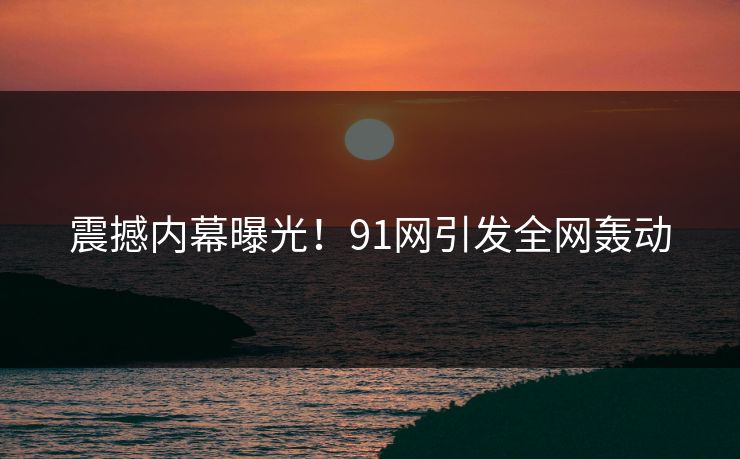 震撼内幕曝光！91网引发全网轰动
