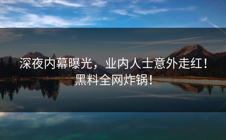深夜内幕曝光，业内人士意外走红！黑料全网炸锅！