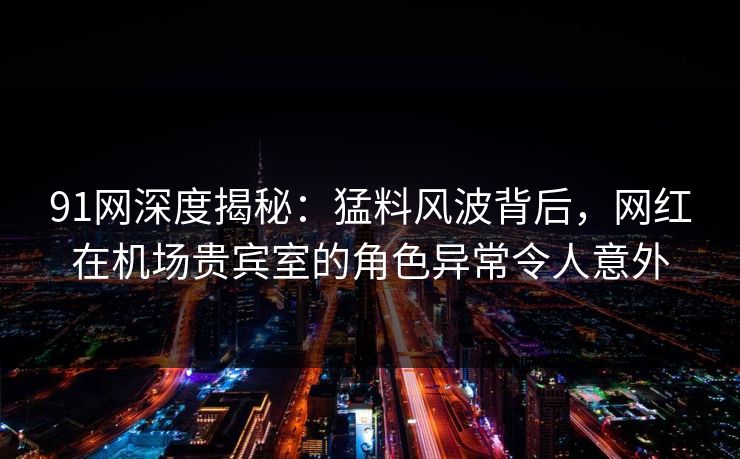 91网深度揭秘：猛料风波背后，网红在机场贵宾室的角色异常令人意外