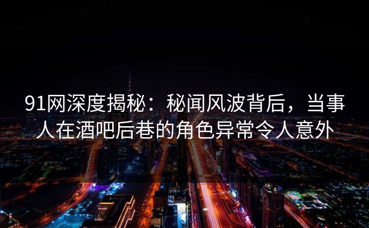 91网深度揭秘：秘闻风波背后，当事人在酒吧后巷的角色异常令人意外
