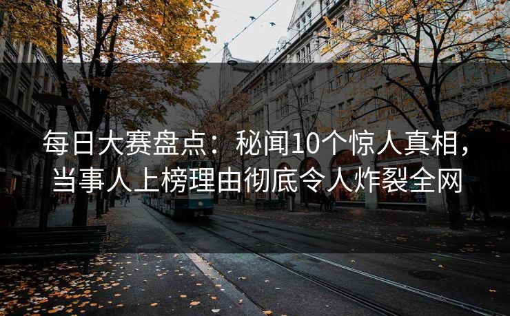 每日大赛盘点：秘闻10个惊人真相，当事人上榜理由彻底令人炸裂全网