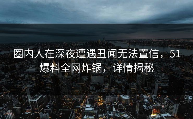 圈内人在深夜遭遇丑闻无法置信，51爆料全网炸锅，详情揭秘