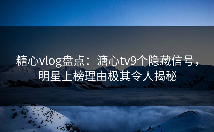 糖心vlog盘点：溏心tv9个隐藏信号，明星上榜理由极其令人揭秘