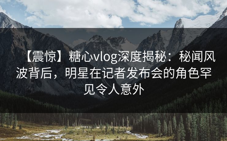 【震惊】糖心vlog深度揭秘：秘闻风波背后，明星在记者发布会的角色罕见令人意外