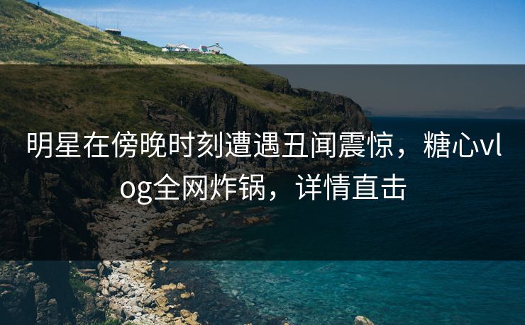 明星在傍晚时刻遭遇丑闻震惊，糖心vlog全网炸锅，详情直击