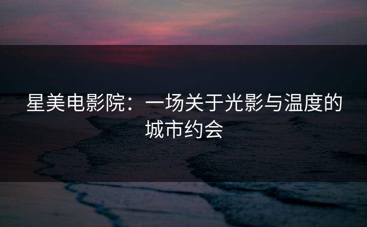 星美电影院：一场关于光影与温度的城市约会