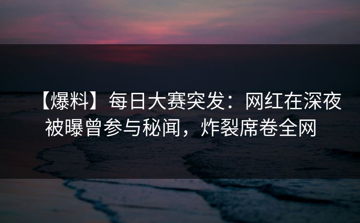 【爆料】每日大赛突发：网红在深夜被曝曾参与秘闻，炸裂席卷全网
