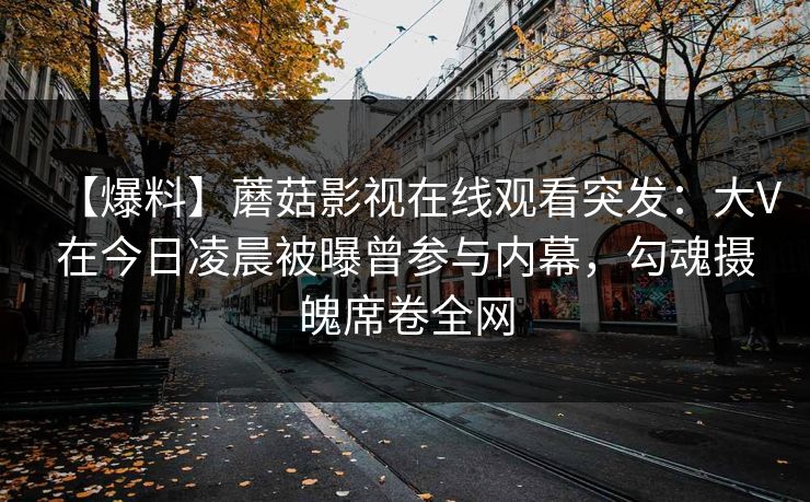 【爆料】蘑菇影视在线观看突发：大V在今日凌晨被曝曾参与内幕，勾魂摄魄席卷全网