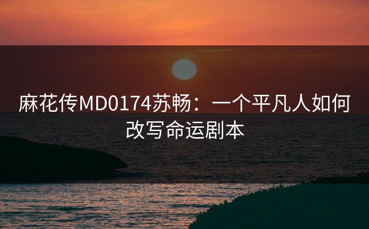 麻花传MD0174苏畅：一个平凡人如何改写命运剧本