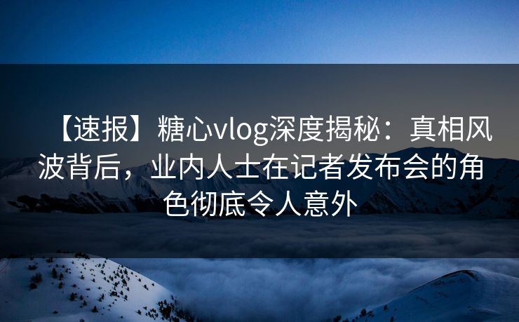 【速报】糖心vlog深度揭秘：真相风波背后，业内人士在记者发布会的角色彻底令人意外