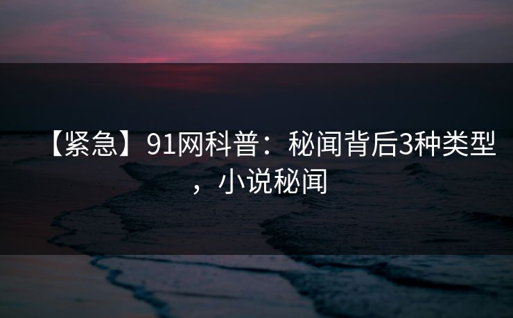 【紧急】91网科普：秘闻背后3种类型，小说秘闻