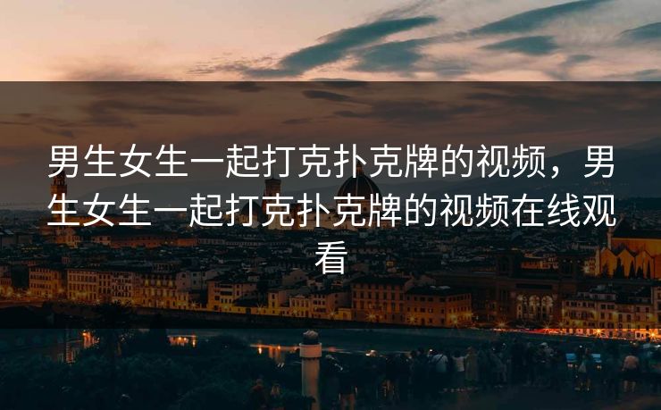 男生女生一起打克扑克牌的视频,男生女生一起打克扑克牌的视频在线观看 男生女生一起打克扑克牌的视频,男生女生一起打克扑克牌的视频在线观看