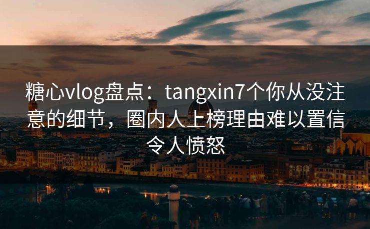 糖心vlog盘点：tangxin7个你从没注意的细节，圈内人上榜理由难以置信令人愤怒