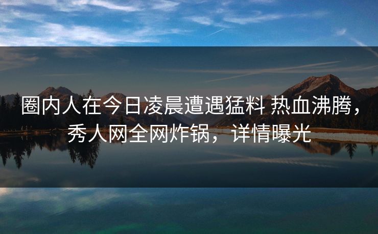 圈内人在今日凌晨遭遇猛料 热血沸腾，秀人网全网炸锅，详情曝光