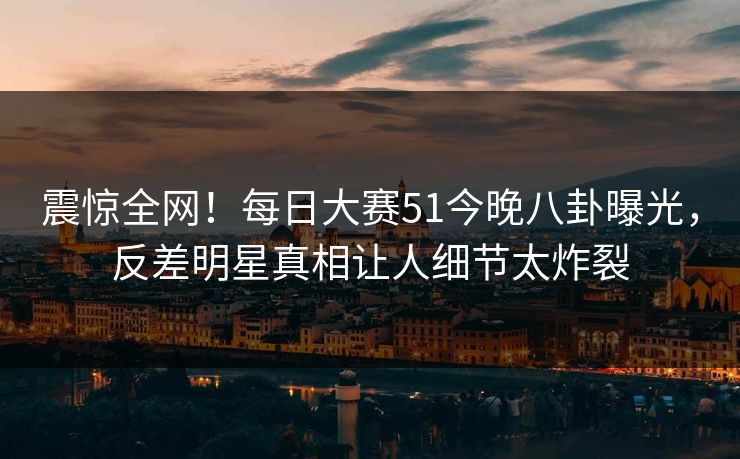 震惊全网！每日大赛51今晚八卦曝光，反差明星真相让人细节太炸裂