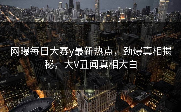 网曝每日大赛y最新热点，劲爆真相揭秘，大V丑闻真相大白