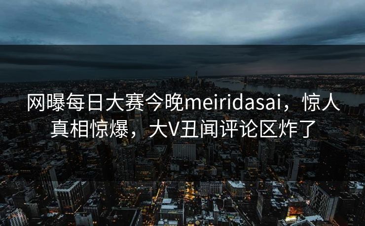 网曝每日大赛今晚meiridasai，惊人真相惊爆，大V丑闻评论区炸了