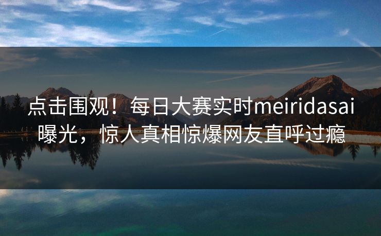 点击围观！每日大赛实时meiridasai曝光，惊人真相惊爆网友直呼过瘾