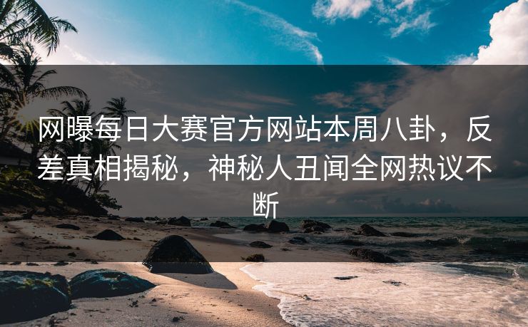 网曝每日大赛官方网站本周八卦，反差真相揭秘，神秘人丑闻全网热议不断
