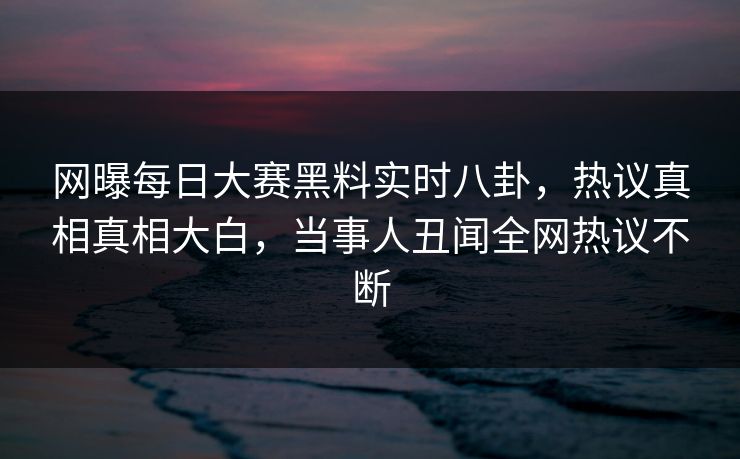 网曝每日大赛黑料实时八卦，热议真相真相大白，当事人丑闻全网热议不断