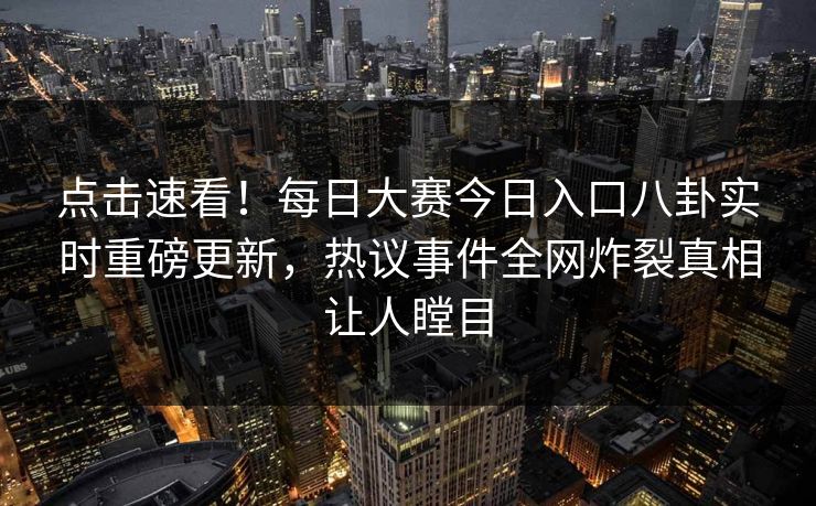 点击速看！每日大赛今日入口八卦实时重磅更新，热议事件全网炸裂真相让人瞠目