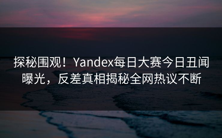 探秘围观！Yandex每日大赛今日丑闻曝光，反差真相揭秘全网热议不断