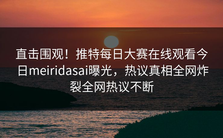 直击围观！推特每日大赛在线观看今日meiridasai曝光，热议真相全网炸裂全网热议不断