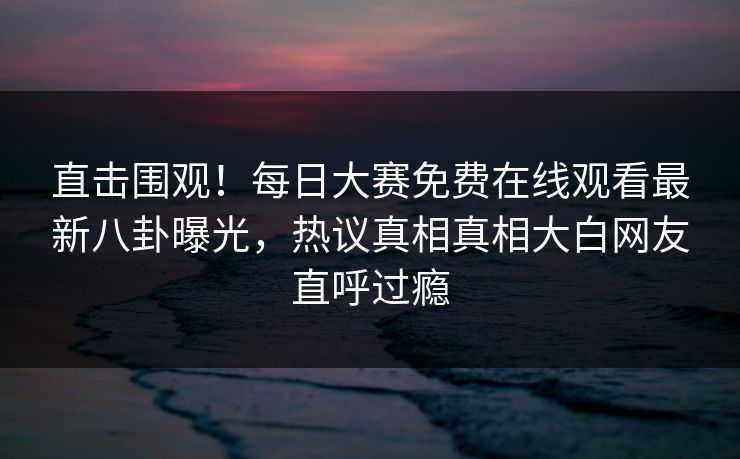 直击围观！每日大赛免费在线观看最新八卦曝光，热议真相真相大白网友直呼过瘾
