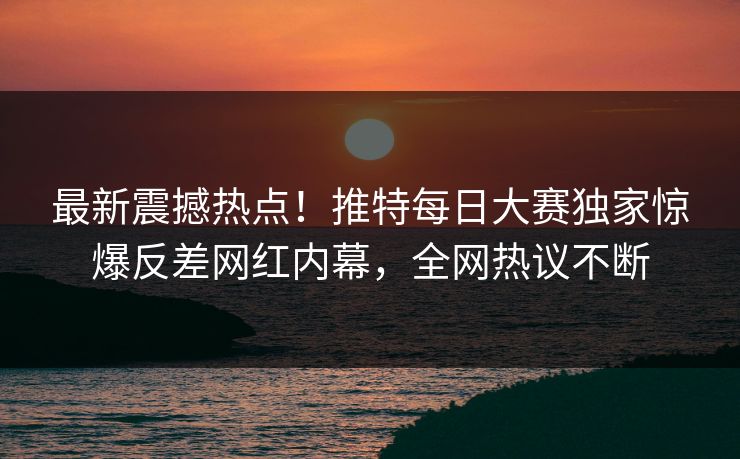最新震撼热点！推特每日大赛独家惊爆反差网红内幕，全网热议不断