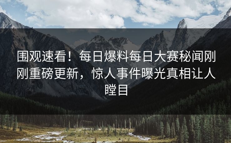 围观速看！每日爆料每日大赛秘闻刚刚重磅更新，惊人事件曝光真相让人瞠目
