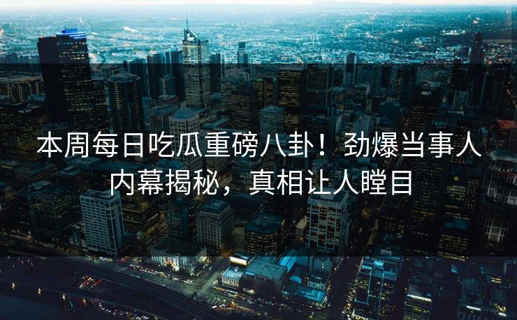 本周每日吃瓜重磅八卦！劲爆当事人内幕揭秘，真相让人瞠目