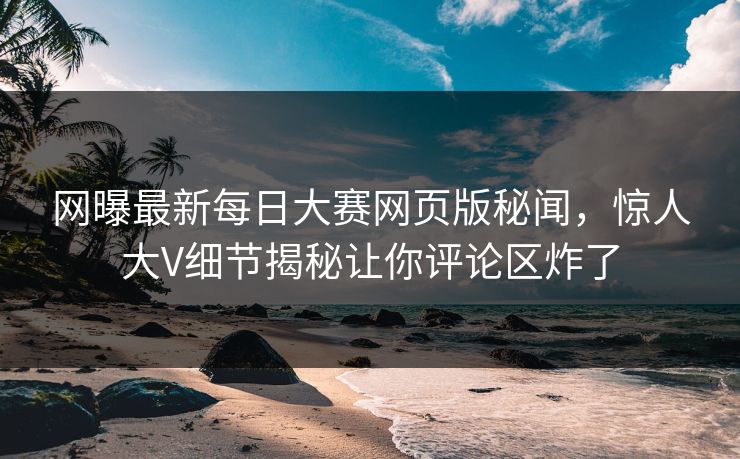 网曝最新每日大赛网页版秘闻，惊人大V细节揭秘让你评论区炸了