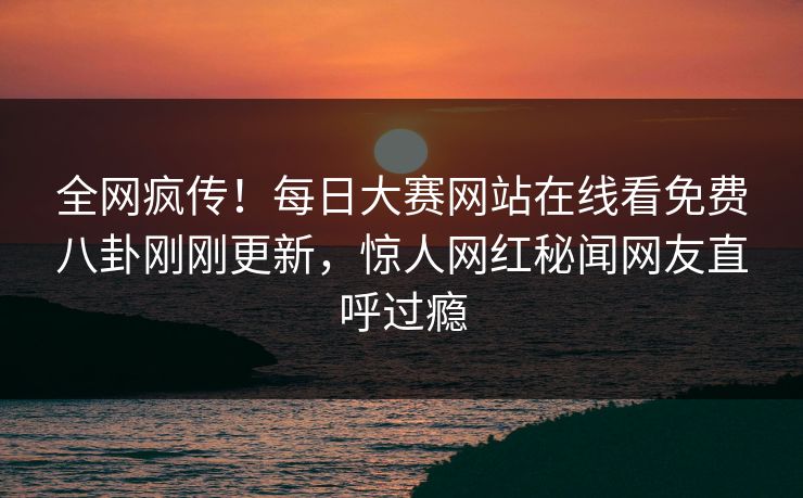 全网疯传！每日大赛网站在线看免费八卦刚刚更新，惊人网红秘闻网友直呼过瘾