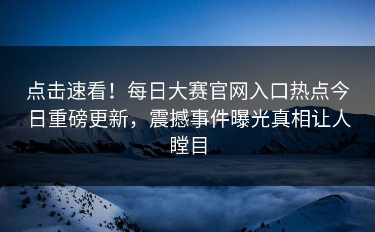 点击速看！每日大赛官网入口热点今日重磅更新，震撼事件曝光真相让人瞠目