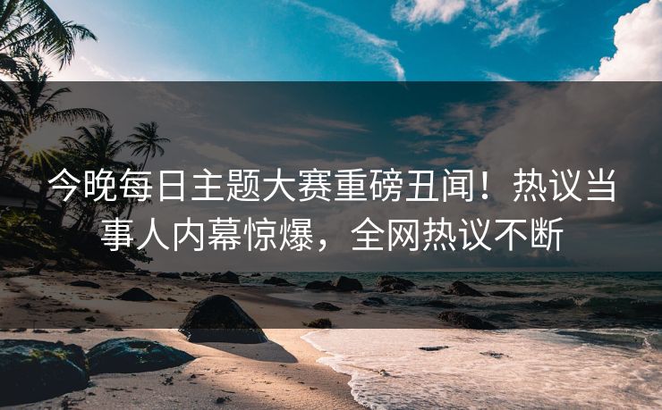 今晚每日主题大赛重磅丑闻！热议当事人内幕惊爆，全网热议不断