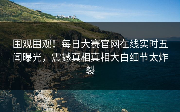 围观围观！每日大赛官网在线实时丑闻曝光，震撼真相真相大白细节太炸裂
